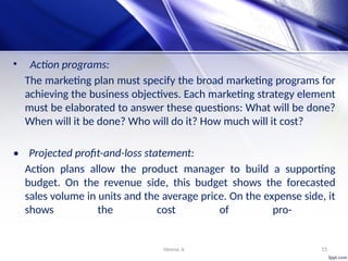 Heena .k 15
• Action programs:
The marketing plan must specify the broad marketing programs for
achieving the business objectives. Each marketing strategy element
must be elaborated to answer these questions: What will be done?
When will it be done? Who will do it? How much will it cost?
• Projected profit-and-loss statement:
Action plans allow the product manager to build a supporting
budget. On the revenue side, this budget shows the forecasted
sales volume in units and the average price. On the expense side, it
shows the cost of pro-
 