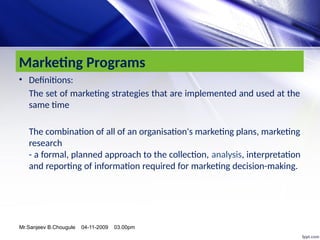 Marketing Programs
• Definitions:
The set of marketing strategies that are implemented and used at the
same time
The combination of all of an organisation's marketing plans, marketing
research
- a formal, planned approach to the collection, analysis, interpretation
and reporting of information required for marketing decision-making.
Mr.Sanjeev B.Chougule 04-11-2009 03.00pm
 