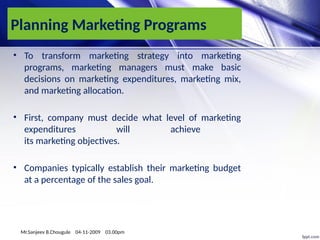 Planning Marketing Programs
• To transform marketing strategy into marketing
programs, marketing managers must make basic
decisions on marketing expenditures, marketing mix,
and marketing allocation.
• First, company must decide what level of marketing
expenditures will achieve
its marketing objectives.
• Companies typically establish their marketing budget
at a percentage of the sales goal.
Mr.Sanjeev B.Chougule 04-11-2009 03.00pm
 