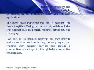 • To make these allocations, marketing managers use
sales-response functions that show how sales would
be affected by the amount of money spent in each
application.
• The most basic marketing-mix tool is product—the
firm’s tangible offering to the market, which includes
the product quality, design, features, branding, and
packaging.
• As part of its product offering, co. may provide
various services, such as leasing, delivery, repair, and
training. Such support services can provide a
competitive advantage in the globally competitive
marketplace.
Mr.Sanjeev B.Chougule 04-11-2009 03.00pm
 