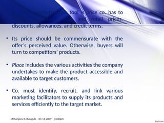 • A critical marketing-mix tool is price co. has to
decide on whole- sale and retail prices,
discounts, allowances, and credit terms.
• Its price should be commensurate with the
offer’s perceived value. Otherwise, buyers will
turn to competitors’ products.
• Place includes the various activities the company
undertakes to make the product accessible and
available to target customers.
• Co. must identify, recruit, and link various
marketing facilitators to supply its products and
services efficiently to the target market.
Mr.Sanjeev B.Chougule 04-11-2009 03.00pm
 