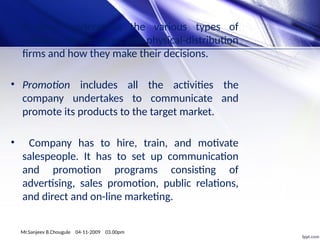 • It must understand the various types of
retailers, wholesalers, and physical-distribution
firms and how they make their decisions.
• Promotion includes all the activities the
company undertakes to communicate and
promote its products to the target market.
• Company has to hire, train, and motivate
salespeople. It has to set up communication
and promotion programs consisting of
advertising, sales promotion, public relations,
and direct and on-line marketing.
Mr.Sanjeev B.Chougule 04-11-2009 03.00pm
 