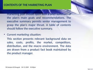 CONTENTS OF THE MARKETING PLAN
• Executive summary and table of contents: The
marketing plan should open with a brief summary of
the plan’s main goals and recommendations. The
executive summary permits senior management to
grasp the plan’s major thrust. A table of contents
should follow the executive summary.
• Current marketing situation:
This section presents relevant background data on
sales, costs, profits, the market, competitors,
distribution, and the macro environment. The data
are drawn from a product fact book maintained by
the product manager.
Mr.Sanjeev B.Chougule 04-11-2009 03.00pm
 