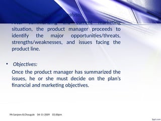 • Opportunity and issue analysis:
After summarizing the current marketing
situation, the product manager proceeds to
identify the major opportunities/threats,
strengths/weaknesses, and issues facing the
product line.
• Objectives:
Once the product manager has summarized the
issues, he or she must decide on the plan’s
financial and marketing objectives.
Mr.Sanjeev B.Chougule 04-11-2009 03.00pm
 