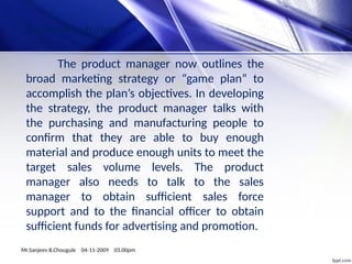• Marketing strategy:
The product manager now outlines the
broad marketing strategy or “game plan” to
accomplish the plan’s objectives. In developing
the strategy, the product manager talks with
the purchasing and manufacturing people to
confirm that they are able to buy enough
material and produce enough units to meet the
target sales volume levels. The product
manager also needs to talk to the sales
manager to obtain sufficient sales force
support and to the financial officer to obtain
sufficient funds for advertising and promotion.
Mr.Sanjeev B.Chougule 04-11-2009 03.00pm
 