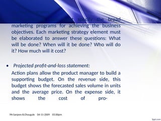 • Action programs:
The marketing plan must specify the broad
marketing programs for achieving the business
objectives. Each marketing strategy element must
be elaborated to answer these questions: What
will be done? When will it be done? Who will do
it? How much will it cost?
• Projected profit-and-loss statement:
Action plans allow the product manager to build a
supporting budget. On the revenue side, this
budget shows the forecasted sales volume in units
and the average price. On the expense side, it
shows the cost of pro-
Mr.Sanjeev B.Chougule 04-11-2009 03.00pm
 