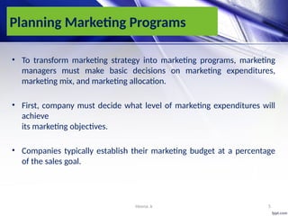 Heena .k 5
Planning Marketing Programs
• To transform marketing strategy into marketing programs, marketing
managers must make basic decisions on marketing expenditures,
marketing mix, and marketing allocation.
• First, company must decide what level of marketing expenditures will
achieve
its marketing objectives.
• Companies typically establish their marketing budget at a percentage
of the sales goal.
 