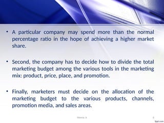 Heena .k 6
• A particular company may spend more than the normal
percentage ratio in the hope of achieving a higher market
share.
• Second, the company has to decide how to divide the total
marketing budget among the various tools in the marketing
mix: product, price, place, and promotion.
• Finally, marketers must decide on the allocation of the
marketing budget to the various products, channels,
promotion media, and sales areas.
 