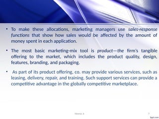 Heena .k 7
• To make these allocations, marketing managers use sales-response
functions that show how sales would be affected by the amount of
money spent in each application.
• The most basic marketing-mix tool is product—the firm’s tangible
offering to the market, which includes the product quality, design,
features, branding, and packaging.
• As part of its product offering, co. may provide various services, such as
leasing, delivery, repair, and training. Such support services can provide a
competitive advantage in the globally competitive marketplace.
 