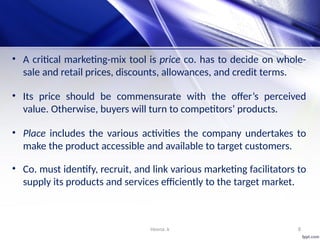 Heena .k 8
• A critical marketing-mix tool is price co. has to decide on whole-
sale and retail prices, discounts, allowances, and credit terms.
• Its price should be commensurate with the offer’s perceived
value. Otherwise, buyers will turn to competitors’ products.
• Place includes the various activities the company undertakes to
make the product accessible and available to target customers.
• Co. must identify, recruit, and link various marketing facilitators to
supply its products and services efficiently to the target market.
 