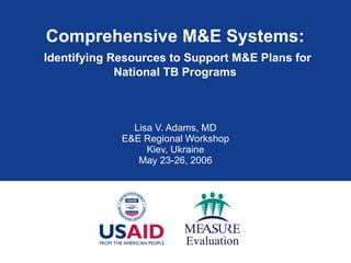 Comprehensive M&E Systems:   Identifying Resources to Support M&E Plans for National TB Programs Lisa V. Adams, MD E&E Regional Workshop Kiev, Ukraine May 23-26, 2006 