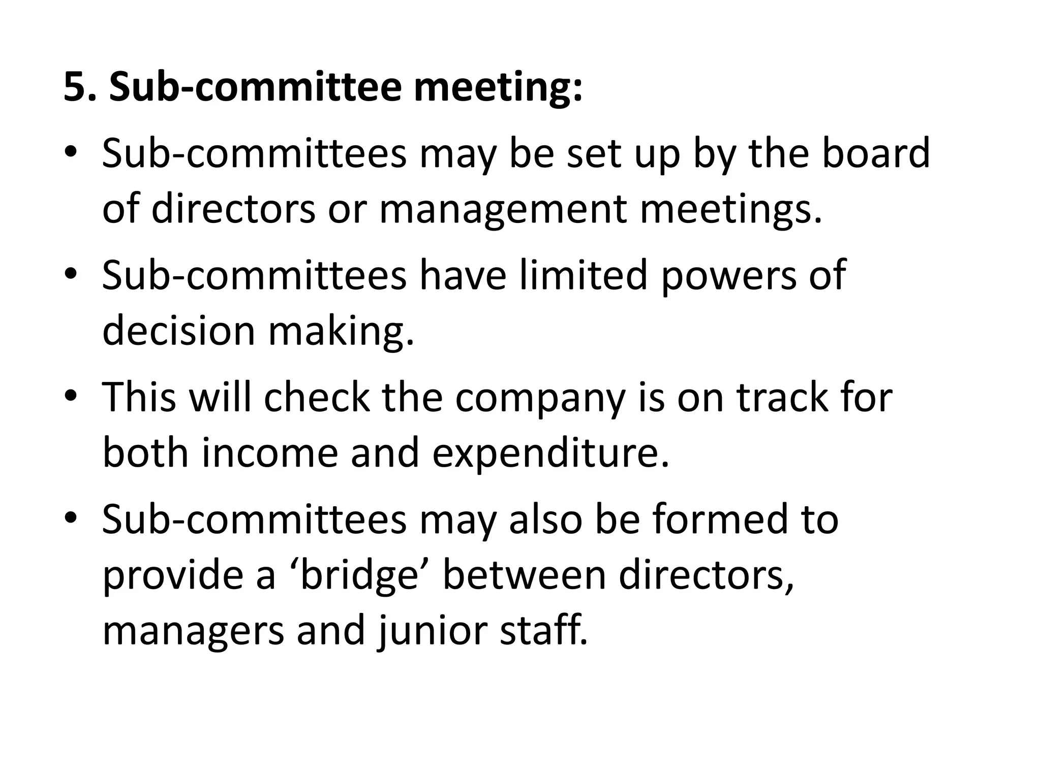 5. Sub-committee meeting:
• Sub-committees may be set up by the board
of directors or management meetings.
• Sub-committees have limited powers of
decision making.
• This will check the company is on track for
both income and expenditure.
• Sub-committees may also be formed to
provide a ‘bridge’ between directors,
managers and junior staff.
 