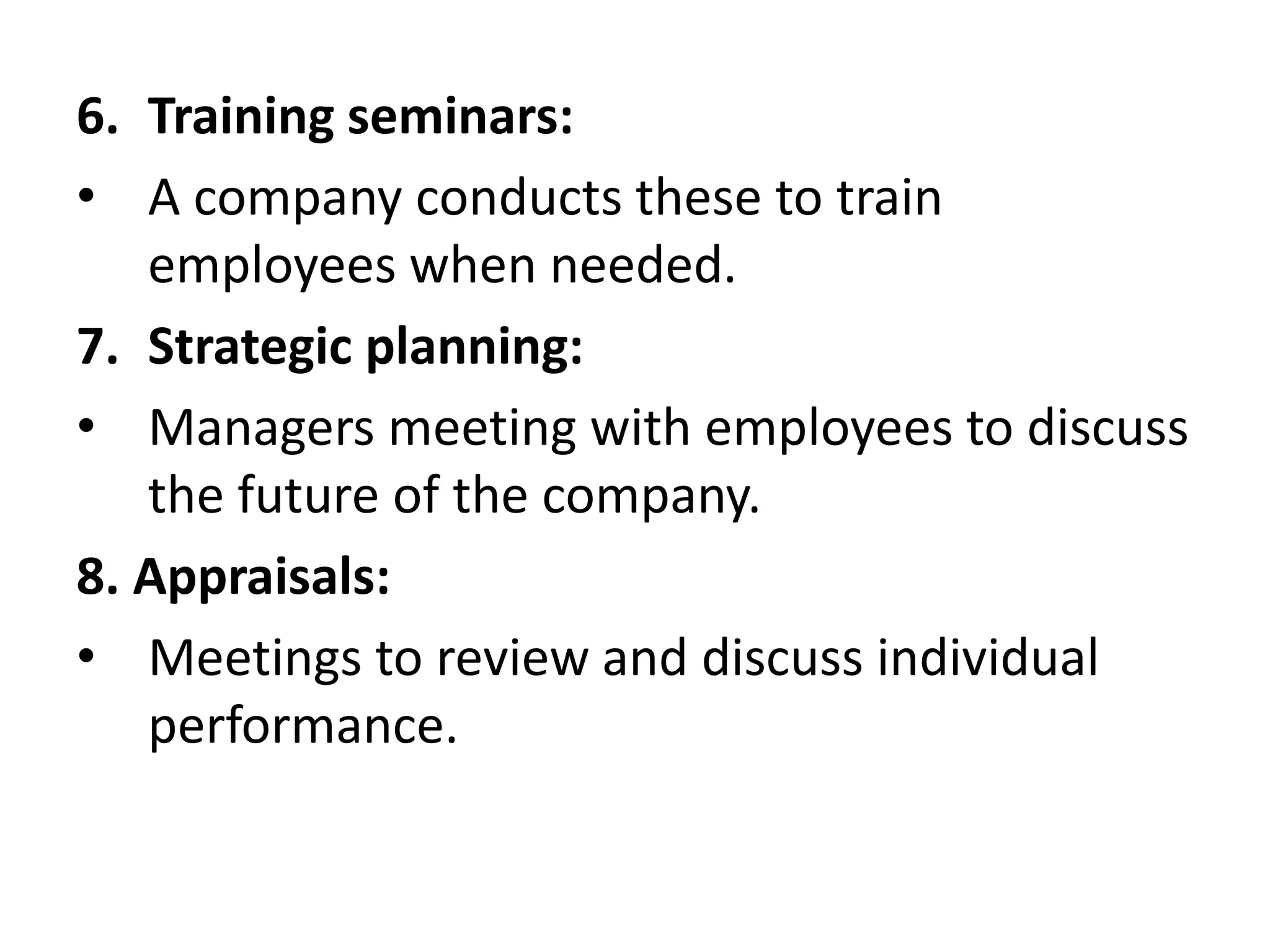 6. Training seminars:
• A company conducts these to train
employees when needed.
7. Strategic planning:
• Managers meeting with employees to discuss
the future of the company.
8. Appraisals:
• Meetings to review and discuss individual
performance.
 