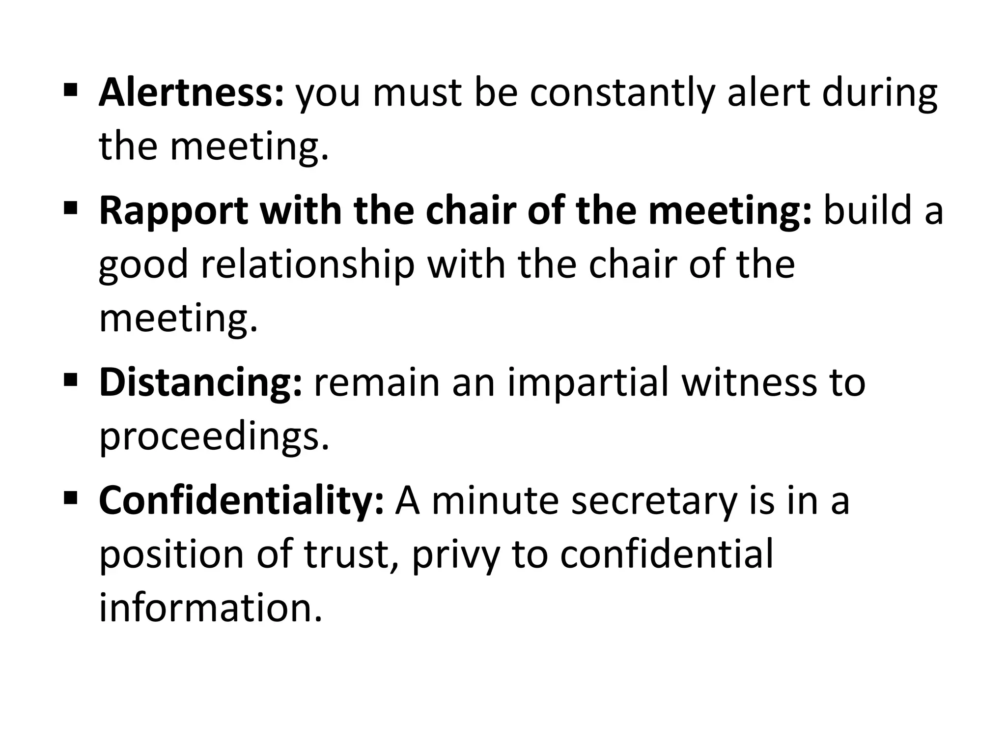  Alertness: you must be constantly alert during
the meeting.
 Rapport with the chair of the meeting: build a
good relationship with the chair of the
meeting.
 Distancing: remain an impartial witness to
proceedings.
 Confidentiality: A minute secretary is in a
position of trust, privy to confidential
information.
 