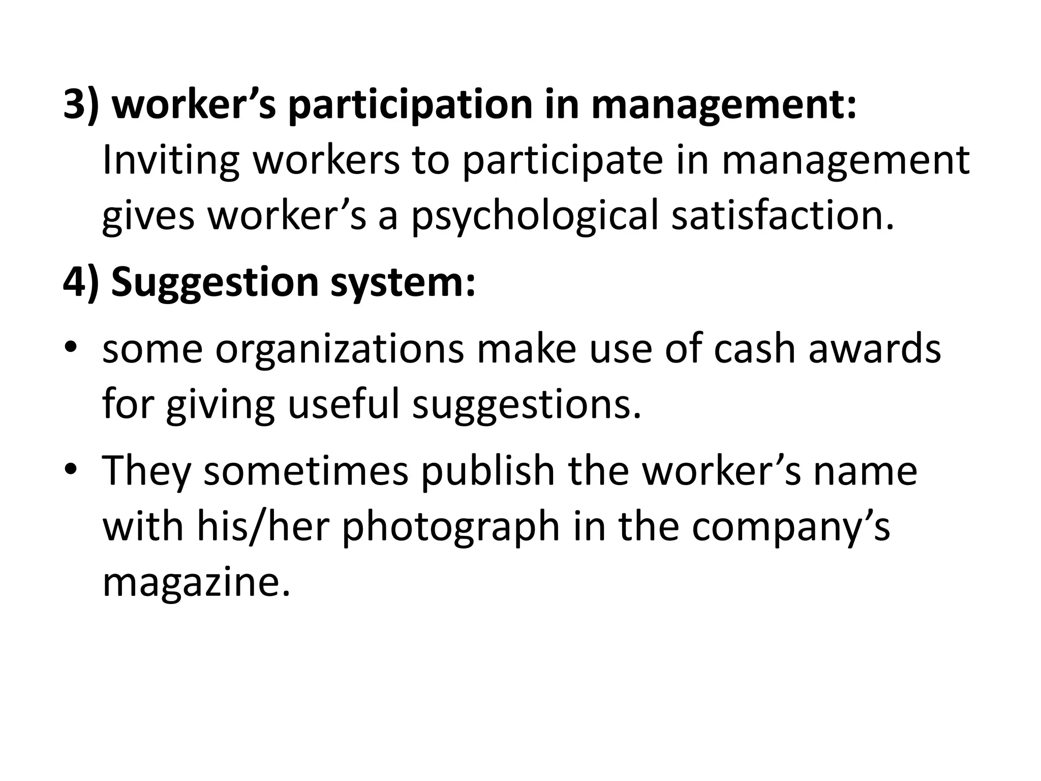 3) worker’s participation in management:
Inviting workers to participate in management
gives worker’s a psychological satisfaction.
4) Suggestion system:
• some organizations make use of cash awards
for giving useful suggestions.
• They sometimes publish the worker’s name
with his/her photograph in the company’s
magazine.
 
