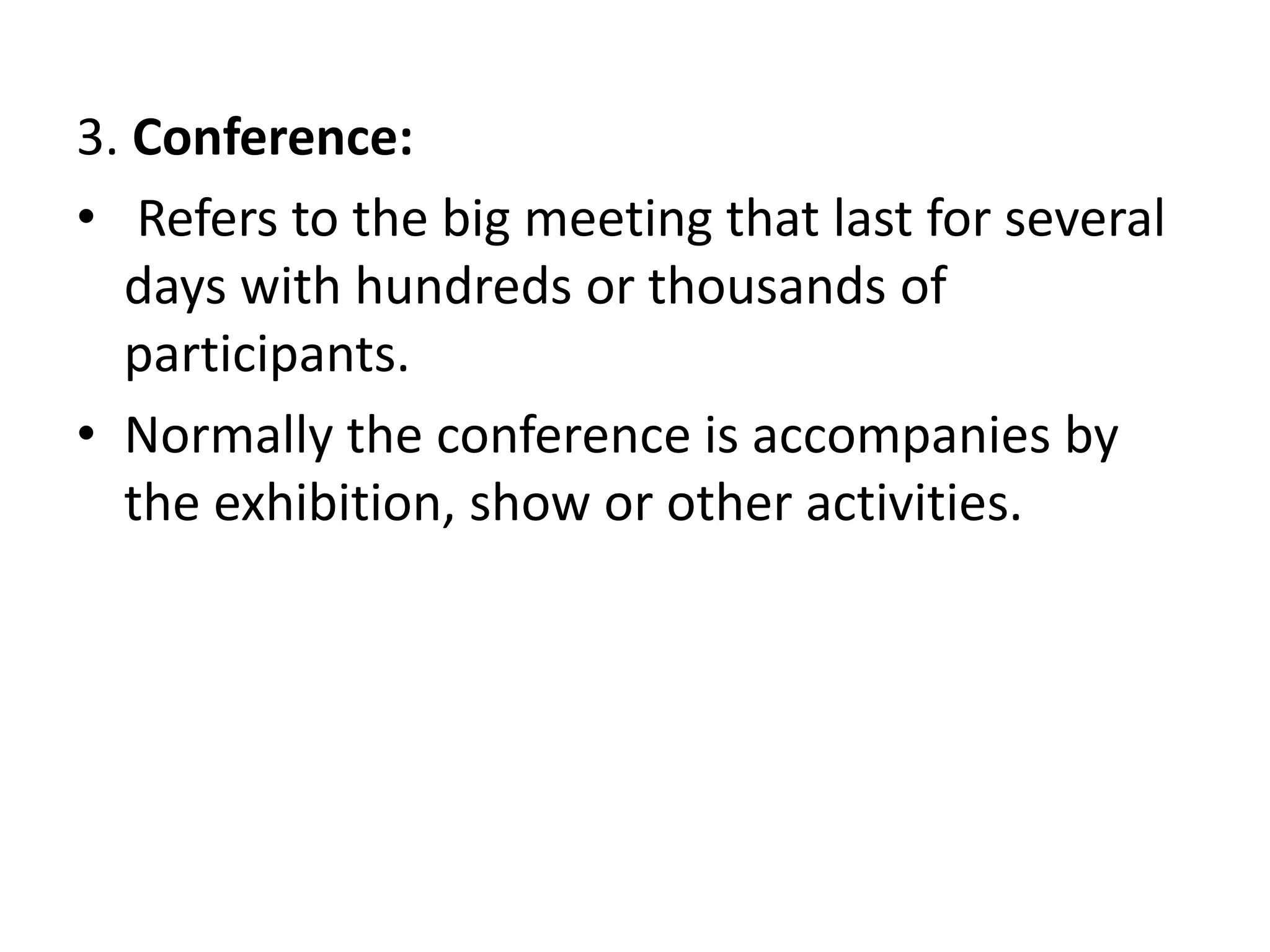 3. Conference:
• Refers to the big meeting that last for several
days with hundreds or thousands of
participants.
• Normally the conference is accompanies by
the exhibition, show or other activities.
 