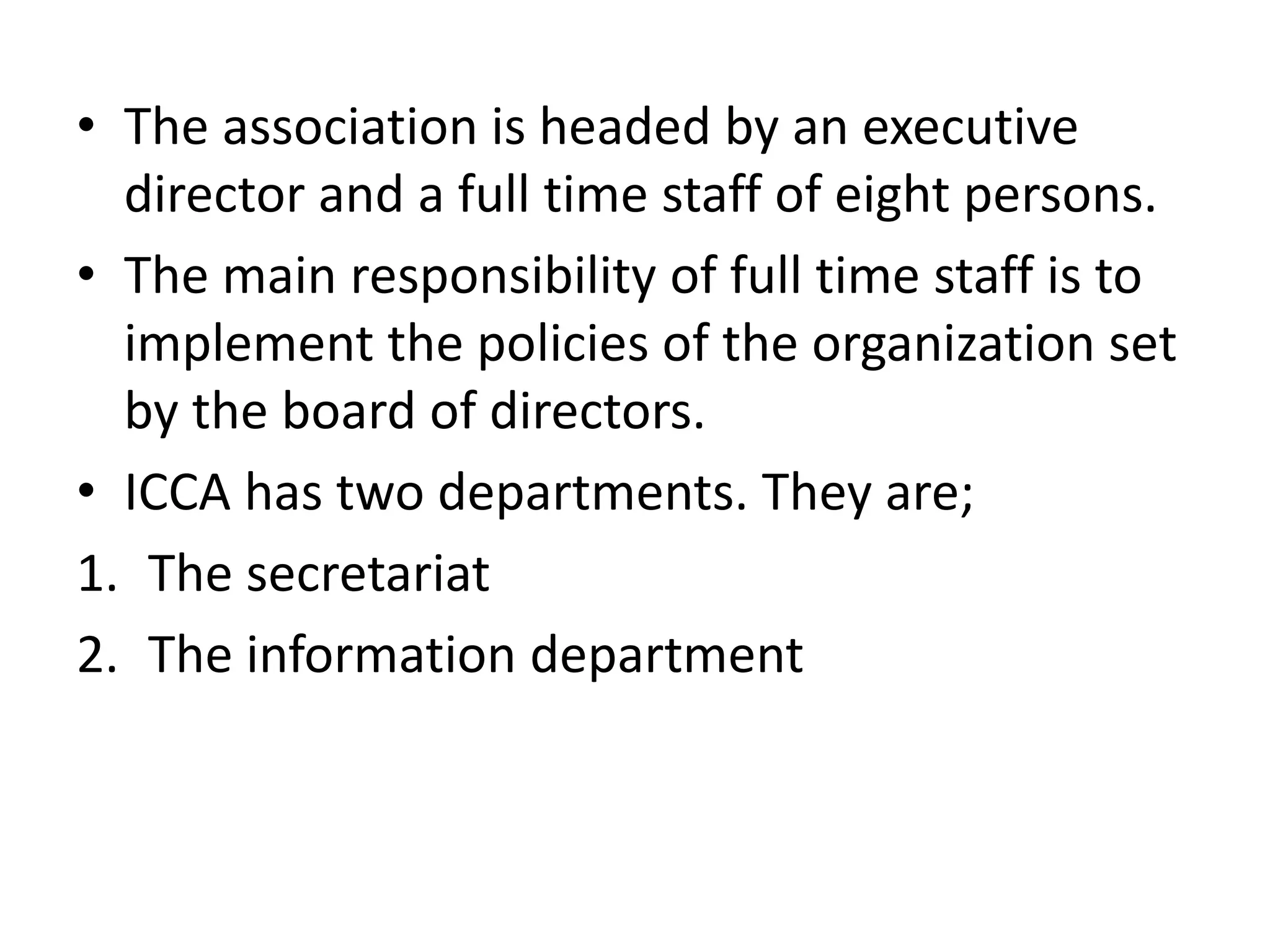 • The association is headed by an executive
director and a full time staff of eight persons.
• The main responsibility of full time staff is to
implement the policies of the organization set
by the board of directors.
• ICCA has two departments. They are;
1. The secretariat
2. The information department
 