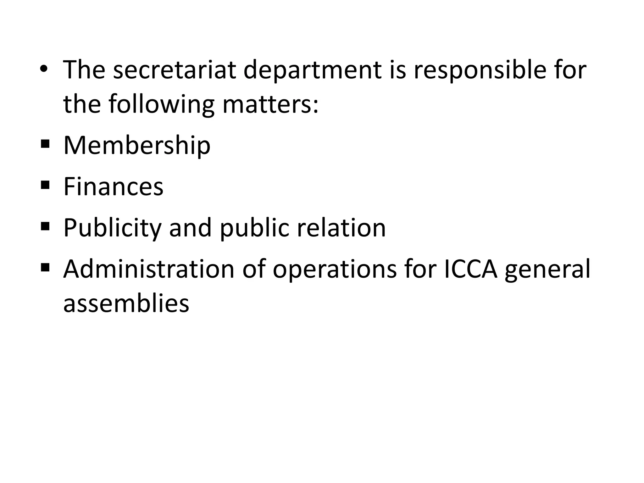 • The secretariat department is responsible for
the following matters:
 Membership
 Finances
 Publicity and public relation
 Administration of operations for ICCA general
assemblies
 