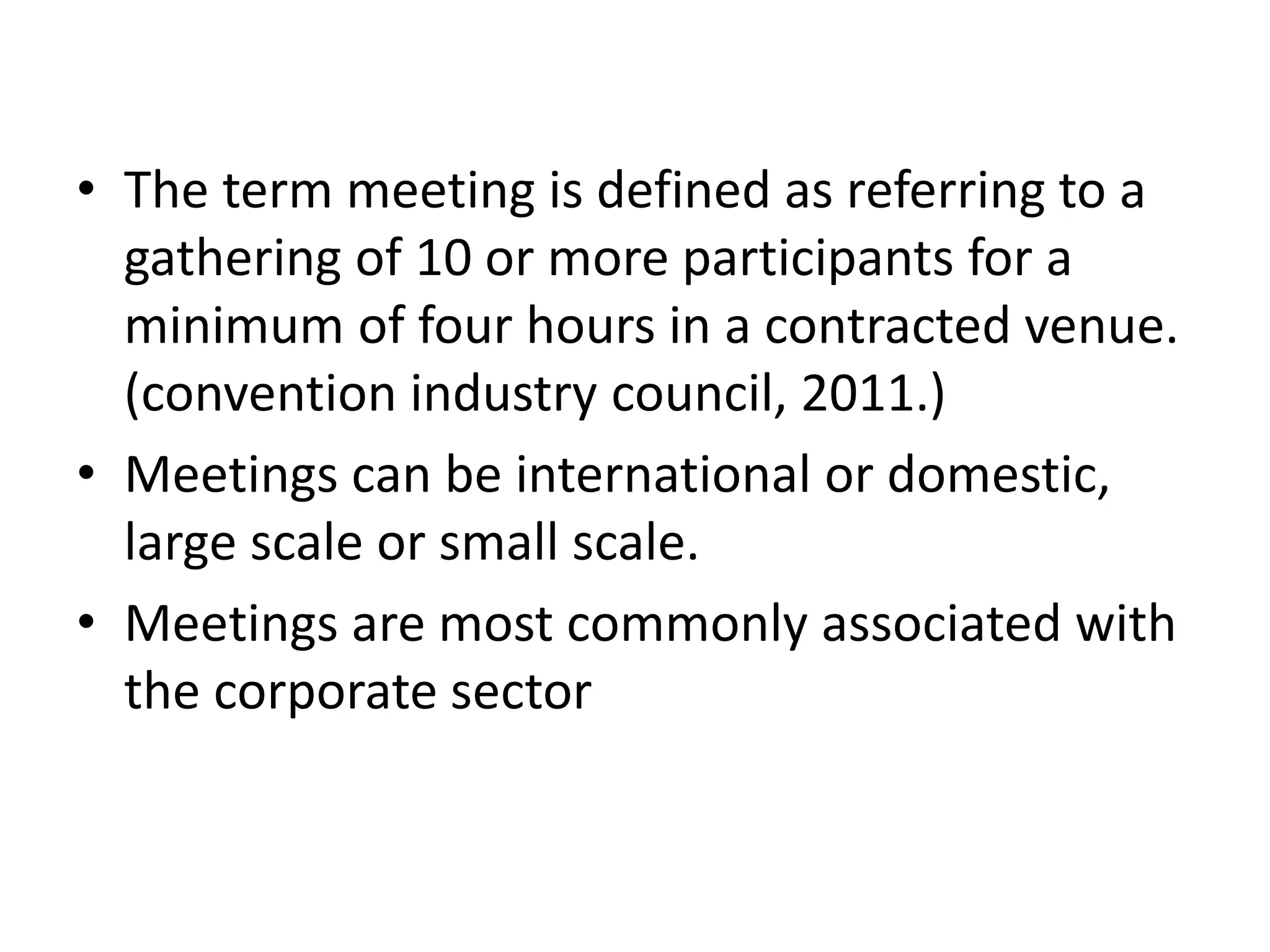 • The term meeting is defined as referring to a
gathering of 10 or more participants for a
minimum of four hours in a contracted venue.
(convention industry council, 2011.)
• Meetings can be international or domestic,
large scale or small scale.
• Meetings are most commonly associated with
the corporate sector
 