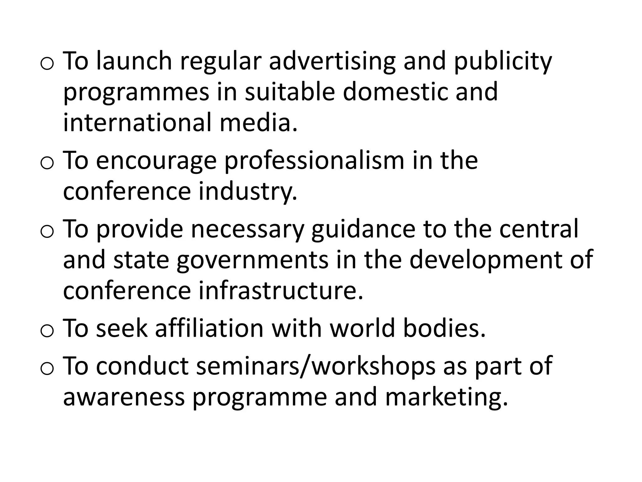 o To launch regular advertising and publicity
programmes in suitable domestic and
international media.
o To encourage professionalism in the
conference industry.
o To provide necessary guidance to the central
and state governments in the development of
conference infrastructure.
o To seek affiliation with world bodies.
o To conduct seminars/workshops as part of
awareness programme and marketing.
 