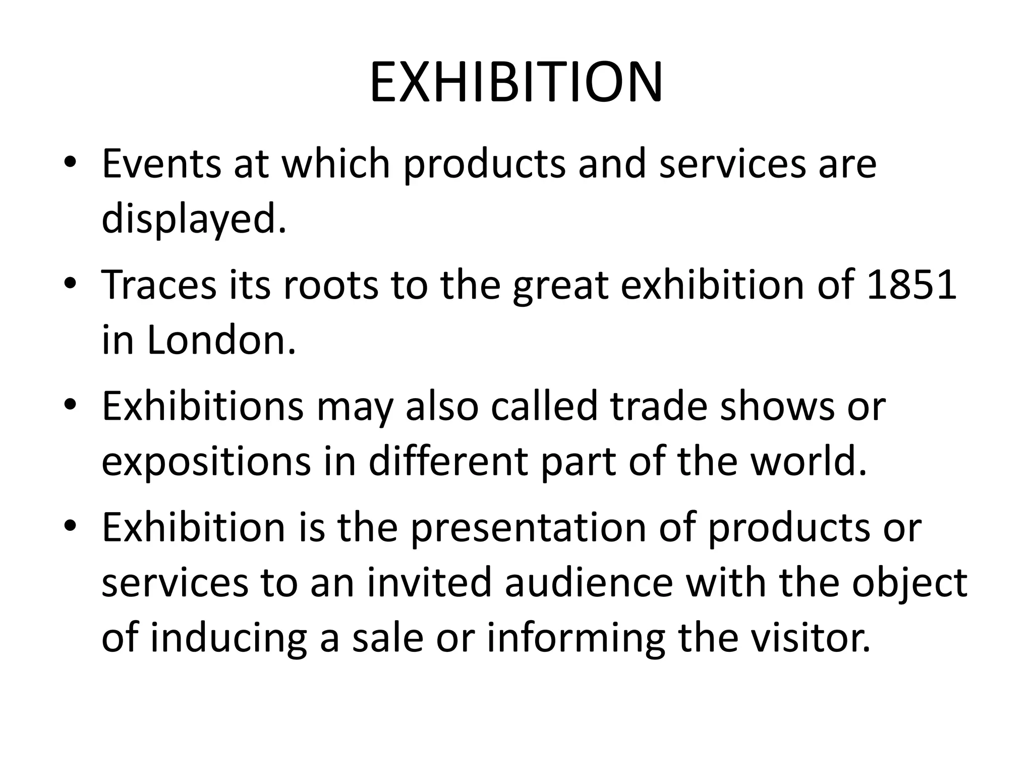 EXHIBITION
• Events at which products and services are
displayed.
• Traces its roots to the great exhibition of 1851
in London.
• Exhibitions may also called trade shows or
expositions in different part of the world.
• Exhibition is the presentation of products or
services to an invited audience with the object
of inducing a sale or informing the visitor.
 