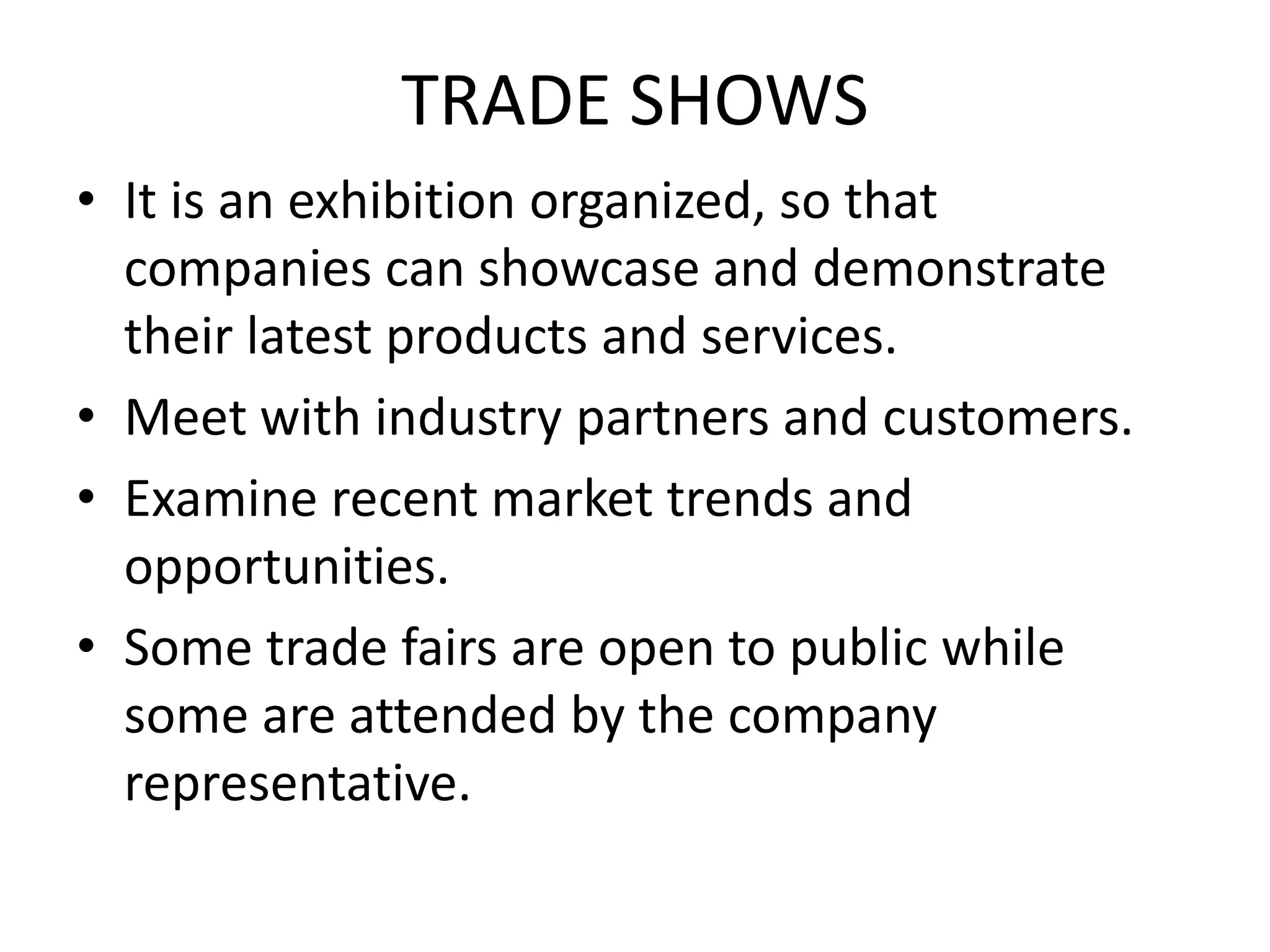TRADE SHOWS
• It is an exhibition organized, so that
companies can showcase and demonstrate
their latest products and services.
• Meet with industry partners and customers.
• Examine recent market trends and
opportunities.
• Some trade fairs are open to public while
some are attended by the company
representative.
 