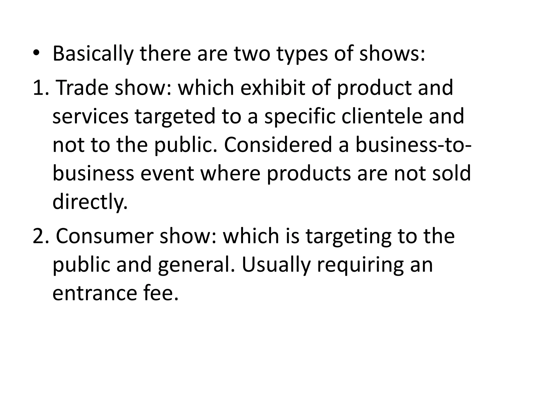 • Basically there are two types of shows:
1. Trade show: which exhibit of product and
services targeted to a specific clientele and
not to the public. Considered a business-to-
business event where products are not sold
directly.
2. Consumer show: which is targeting to the
public and general. Usually requiring an
entrance fee.
 