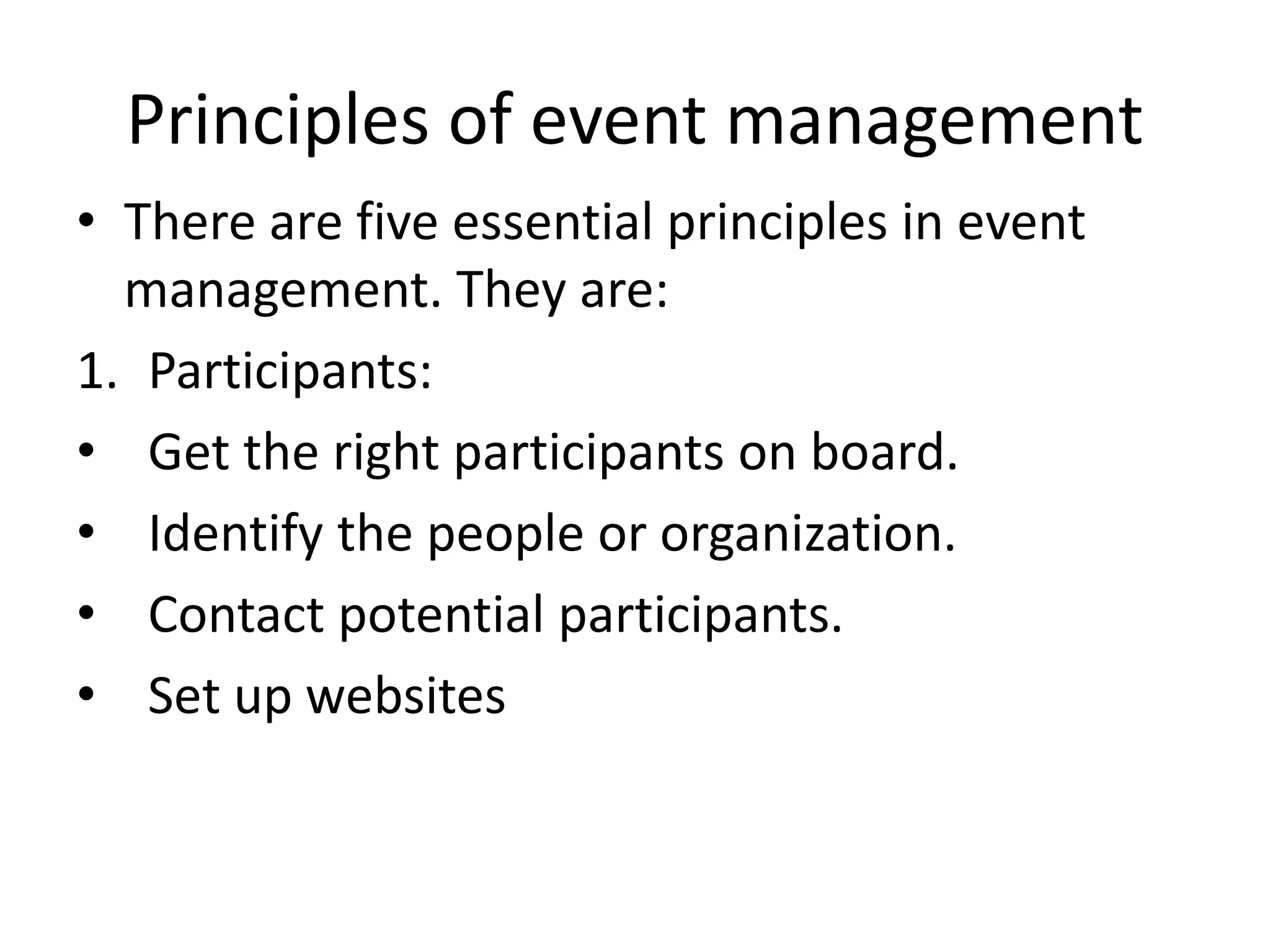 Principles of event management
• There are five essential principles in event
management. They are:
1. Participants:
• Get the right participants on board.
• Identify the people or organization.
• Contact potential participants.
• Set up websites
 