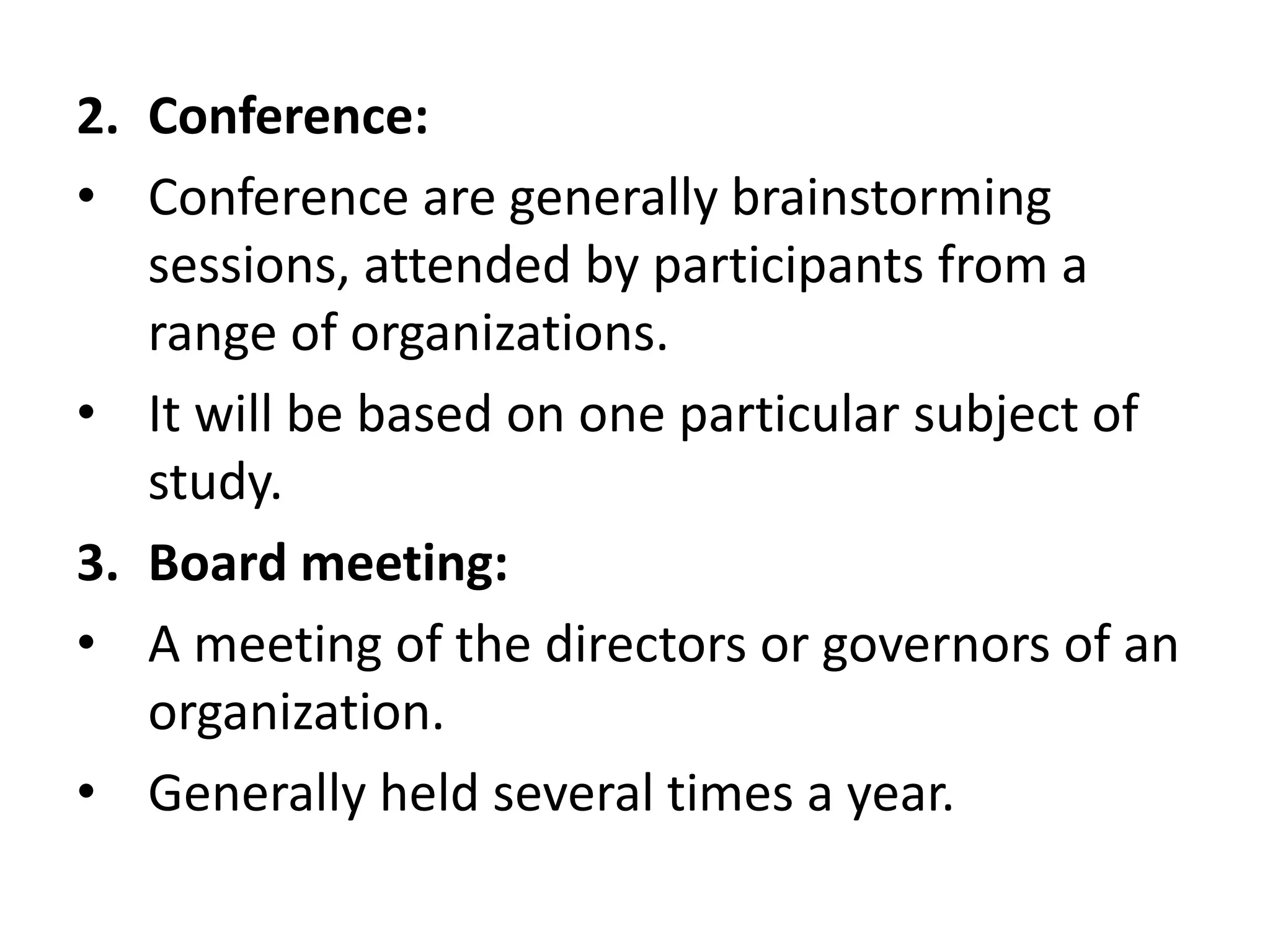 2. Conference:
• Conference are generally brainstorming
sessions, attended by participants from a
range of organizations.
• It will be based on one particular subject of
study.
3. Board meeting:
• A meeting of the directors or governors of an
organization.
• Generally held several times a year.
 