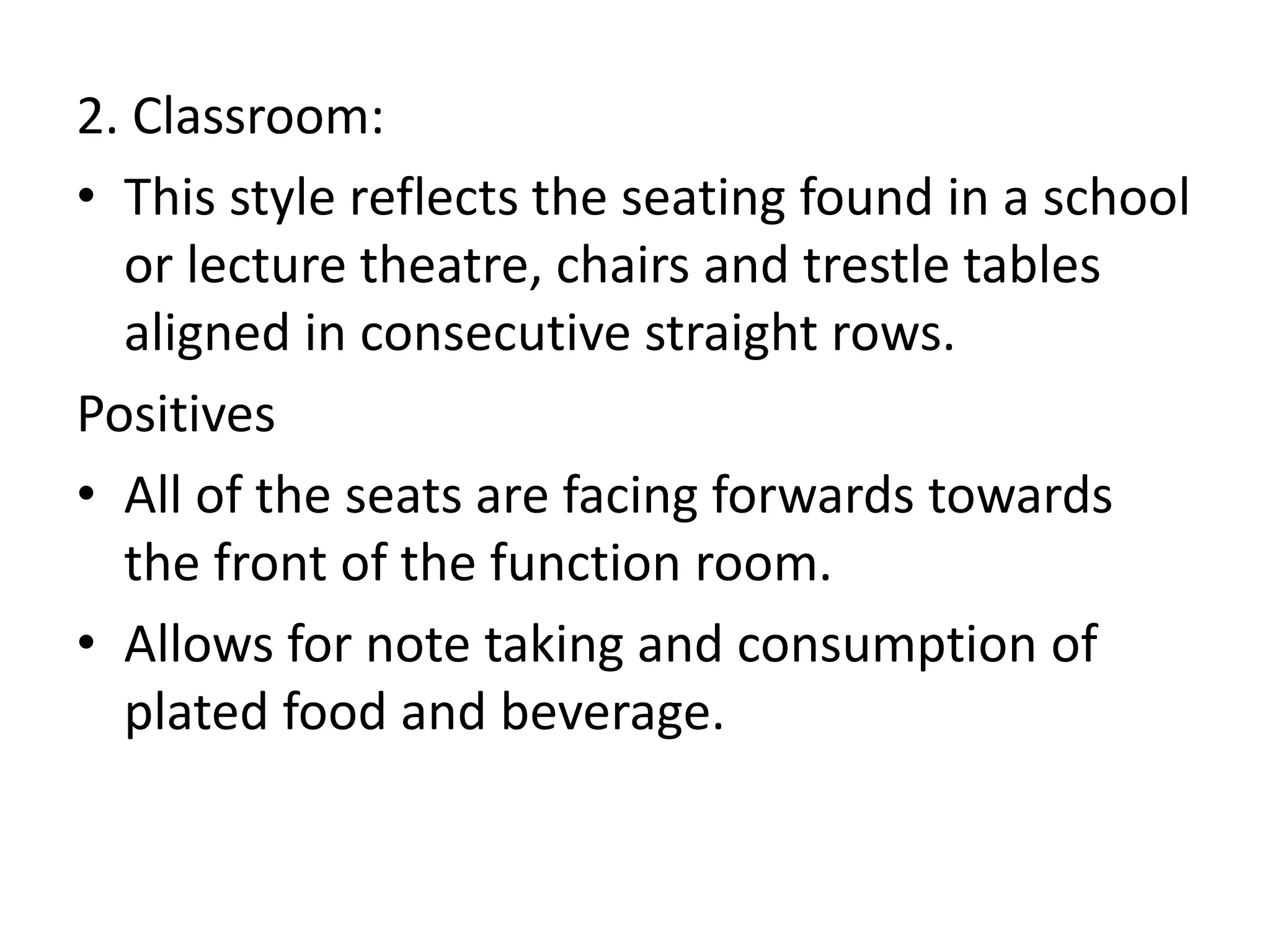 2. Classroom:
• This style reflects the seating found in a school
or lecture theatre, chairs and trestle tables
aligned in consecutive straight rows.
Positives
• All of the seats are facing forwards towards
the front of the function room.
• Allows for note taking and consumption of
plated food and beverage.
 
