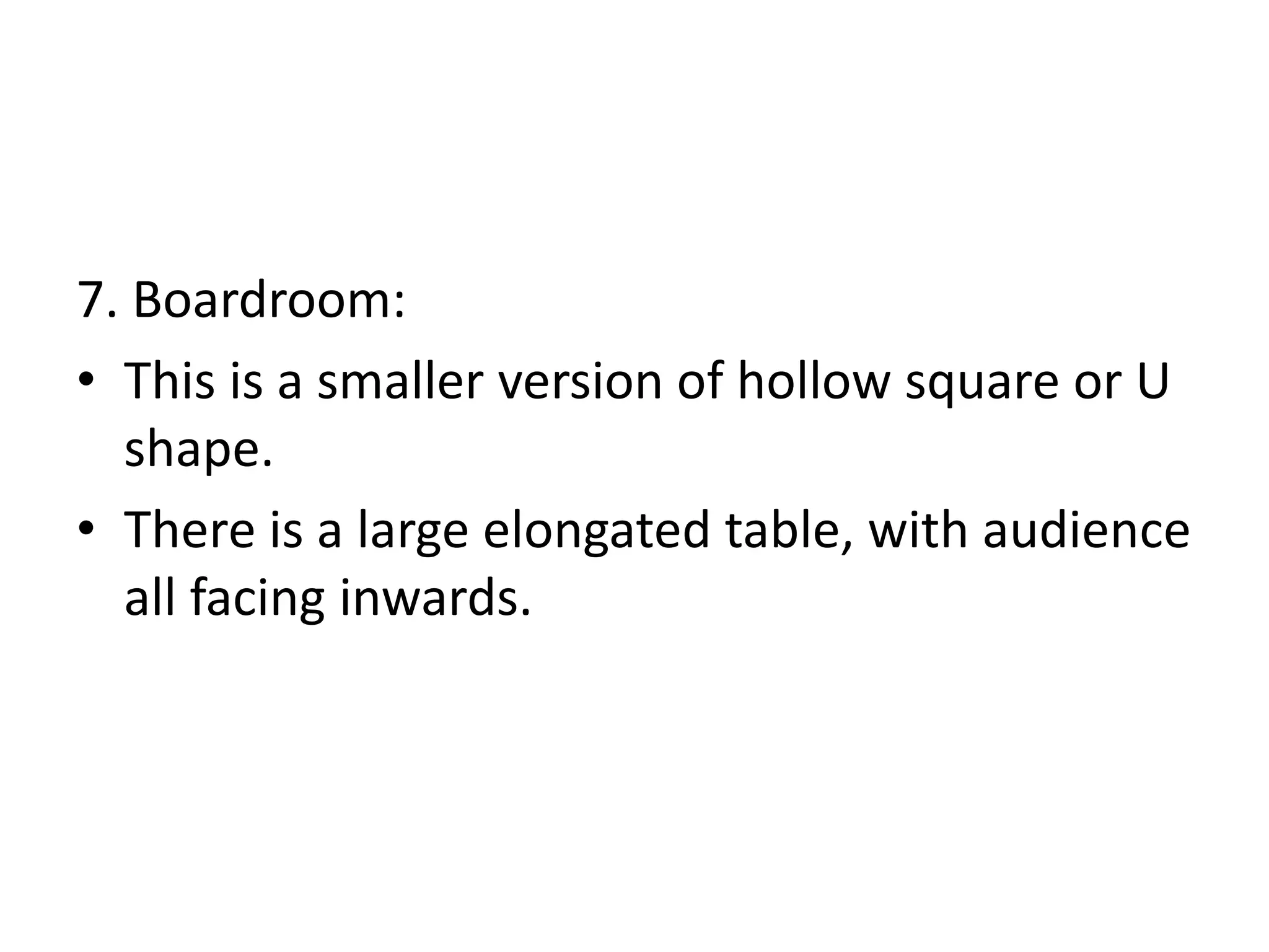 7. Boardroom:
• This is a smaller version of hollow square or U
shape.
• There is a large elongated table, with audience
all facing inwards.
 