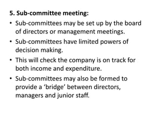 5. Sub-committee meeting:
• Sub-committees may be set up by the board
of directors or management meetings.
• Sub-committees have limited powers of
decision making.
• This will check the company is on track for
both income and expenditure.
• Sub-committees may also be formed to
provide a ‘bridge’ between directors,
managers and junior staff.
 
