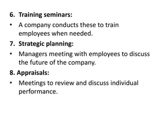 6. Training seminars:
• A company conducts these to train
employees when needed.
7. Strategic planning:
• Managers meeting with employees to discuss
the future of the company.
8. Appraisals:
• Meetings to review and discuss individual
performance.
 