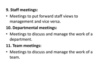 9. Staff meetings:
• Meetings to put forward staff views to
management and vice versa.
10. Departmental meetings:
• Meetings to discuss and manage the work of a
department.
11. Team meetings:
• Meetings to discuss and manage the work of a
team.
 