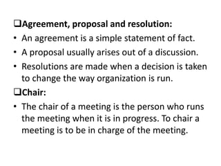 Agreement, proposal and resolution:
• An agreement is a simple statement of fact.
• A proposal usually arises out of a discussion.
• Resolutions are made when a decision is taken
to change the way organization is run.
Chair:
• The chair of a meeting is the person who runs
the meeting when it is in progress. To chair a
meeting is to be in charge of the meeting.
 