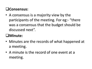 Consensus:
• A consensus is a majority view by the
participants of the meeting. For eg:- “there
was a consensus that the budget should be
discussed next”.
Minute:
• Minutes are the records of what happened at
a meeting.
• A minute is the record of one event at a
meeting.
 