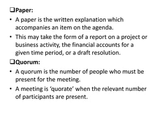 Paper:
• A paper is the written explanation which
accompanies an item on the agenda.
• This may take the form of a report on a project or
business activity, the financial accounts for a
given time period, or a draft resolution.
Quorum:
• A quorum is the number of people who must be
present for the meeting.
• A meeting is ‘quorate’ when the relevant number
of participants are present.
 