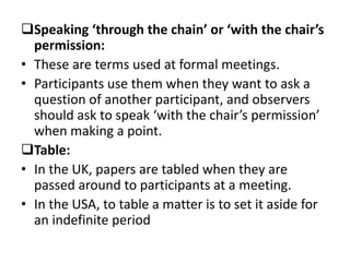 Speaking ‘through the chain’ or ‘with the chair’s
permission:
• These are terms used at formal meetings.
• Participants use them when they want to ask a
question of another participant, and observers
should ask to speak ‘with the chair’s permission’
when making a point.
Table:
• In the UK, papers are tabled when they are
passed around to participants at a meeting.
• In the USA, to table a matter is to set it aside for
an indefinite period
 