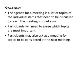 AGENDA:
• The agenda for a meeting is a list of topics of
the individual items that need to be discussed
to reach the meeting’s broad aims.
• Participants will need to agree which topics
are most important.
• Participants may also ask at a meeting for
topics to be considered at the next meeting.
 