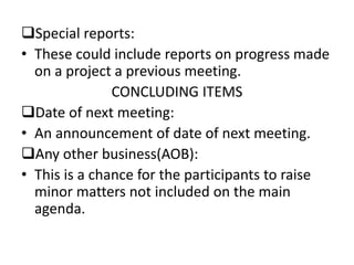 Special reports:
• These could include reports on progress made
on a project a previous meeting.
CONCLUDING ITEMS
Date of next meeting:
• An announcement of date of next meeting.
Any other business(AOB):
• This is a chance for the participants to raise
minor matters not included on the main
agenda.
 