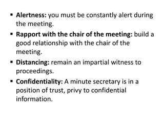  Alertness: you must be constantly alert during
the meeting.
 Rapport with the chair of the meeting: build a
good relationship with the chair of the
meeting.
 Distancing: remain an impartial witness to
proceedings.
 Confidentiality: A minute secretary is in a
position of trust, privy to confidential
information.
 