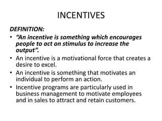 INCENTIVES
DEFINITION:
• “An incentive is something which encourages
people to act on stimulus to increase the
output”.
• An incentive is a motivational force that creates a
desire to excel.
• An incentive is something that motivates an
individual to perform an action.
• Incentive programs are particularly used in
business management to motivate employees
and in sales to attract and retain customers.
 