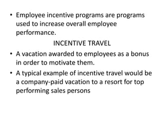 • Employee incentive programs are programs
used to increase overall employee
performance.
INCENTIVE TRAVEL
• A vacation awarded to employees as a bonus
in order to motivate them.
• A typical example of incentive travel would be
a company-paid vacation to a resort for top
performing sales persons
 
