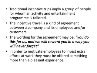 • Traditional incentive trips imply a group of people
for whom an activity and entertainment
programme is tailored.
• The incentive travel is a kind of agreement
between a company and its employees and/or
customers.
• The wording for the agreement may be: “you do
this for us, and we will reward you in a way you
will never forget”.
• In order to motivate employees to invest extra
efforts at work they must be offered something
more than a pleasant experience.
 