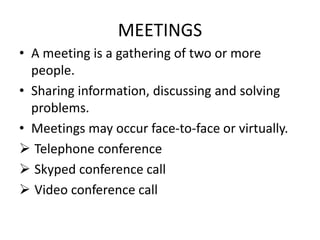 MEETINGS
• A meeting is a gathering of two or more
people.
• Sharing information, discussing and solving
problems.
• Meetings may occur face-to-face or virtually.
 Telephone conference
 Skyped conference call
 Video conference call
 