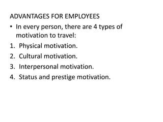 ADVANTAGES FOR EMPLOYEES
• In every person, there are 4 types of
motivation to travel:
1. Physical motivation.
2. Cultural motivation.
3. Interpersonal motivation.
4. Status and prestige motivation.
 