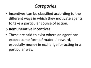 Categories
• Incentives can be classified according to the
different ways in which they motivate agents
to take a particular course of action:
o Remunerative incentives:
• These are said to exist where an agent can
expect some form of material reward,
especially money in exchange for acting in a
particular way.
 