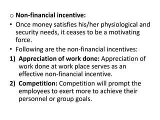 o Non-financial incentive:
• Once money satisfies his/her physiological and
security needs, it ceases to be a motivating
force.
• Following are the non-financial incentives:
1) Appreciation of work done: Appreciation of
work done at work place serves as an
effective non-financial incentive.
2) Competition: Competition will prompt the
employees to exert more to achieve their
personnel or group goals.
 