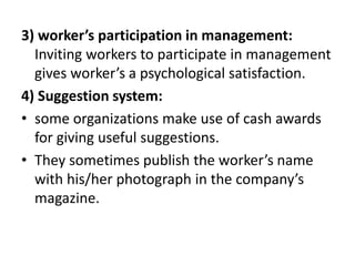 3) worker’s participation in management:
Inviting workers to participate in management
gives worker’s a psychological satisfaction.
4) Suggestion system:
• some organizations make use of cash awards
for giving useful suggestions.
• They sometimes publish the worker’s name
with his/her photograph in the company’s
magazine.
 