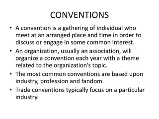 CONVENTIONS
• A convention is a gathering of individual who
meet at an arranged place and time in order to
discuss or engage in some common interest.
• An organization, usually an association, will
organize a convention each year with a theme
related to the organization’s topic.
• The most common conventions are based upon
industry, profession and fandom.
• Trade conventions typically focus on a particular
industry.
 